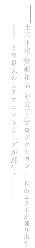 士郎正宗 x 冲方丁 x 黄瀬和哉 x プロダクションI.Gのコラボが創り出す2013年最大のSFアニメシリーズが誕生!
